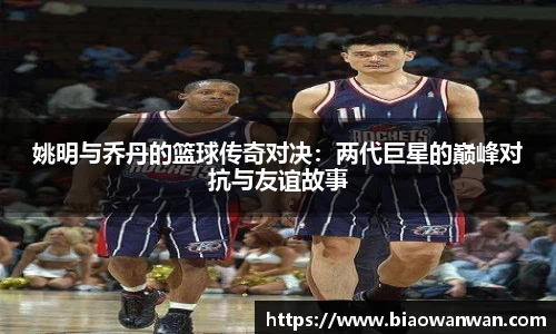 姚明与乔丹的篮球传奇对决:两代巨星的巅峰对抗与友谊故事